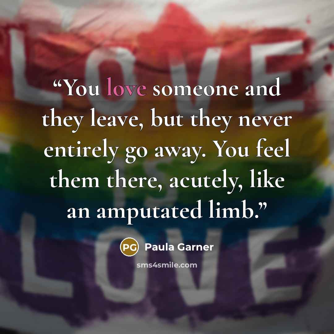 “You love someone and they leave, but they never entirely go away. You feel them there, acutely, like an amputated limb.” quote by Paula Garner