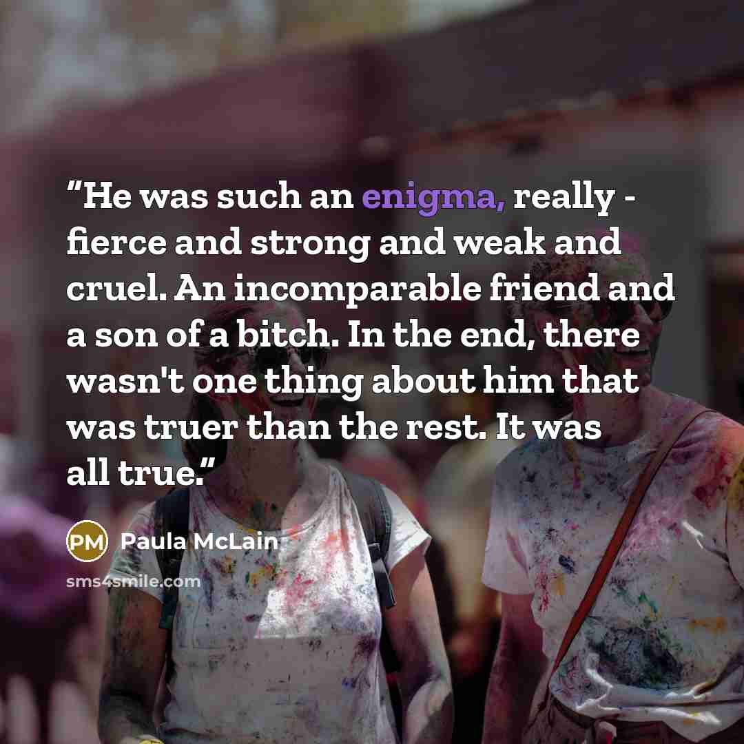 “He was such an enigma, really - fierce and strong and weak and cruel. An incomparable friend and a son of a bitch. In the end, there wasn't one thing about him that was truer than the rest. It was all true.” quote by Paula McLain