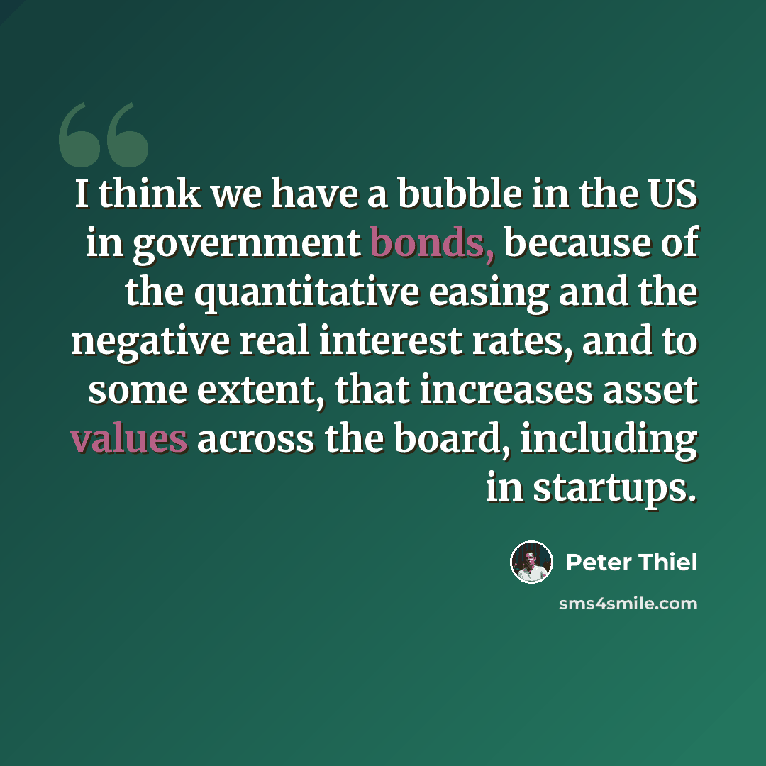 “I think we have a bubble in the US in government bonds, because of the quantitative easing and the negative real interest rates, and to some extent, that increases asset values across the board, including in startups.” quote by Peter Thiel