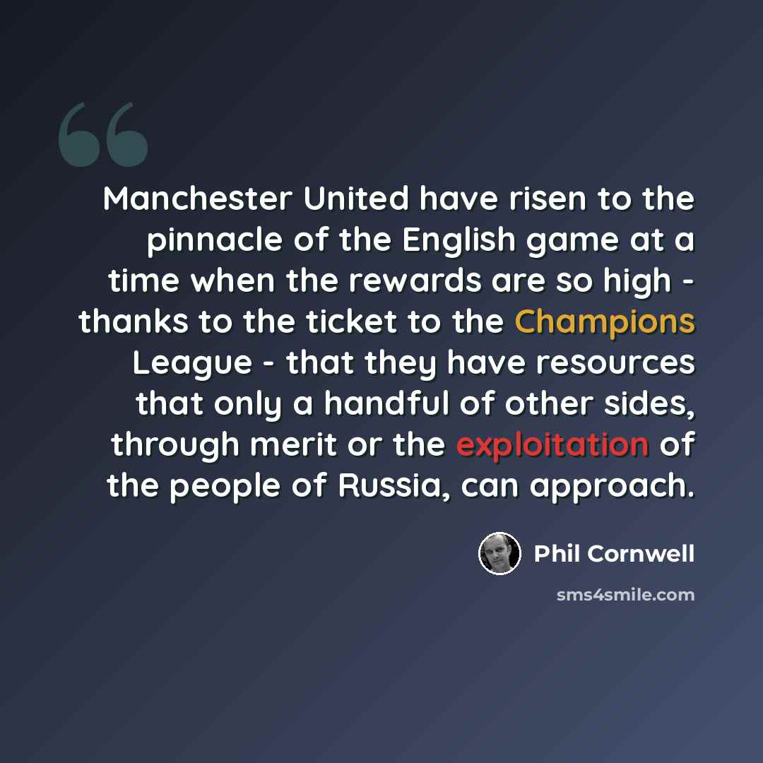 “Manchester United have risen to the pinnacle of the English game at a time when the rewards are so high - thanks to the ticket to the Champions League - that they have resources that only a handful of other sides, through merit or the exploitation of the people of Russia, can approach.” quote by Phil Cornwell