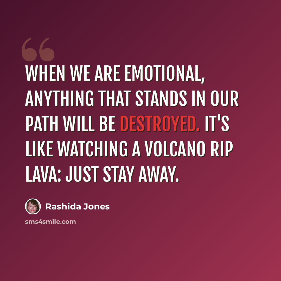 “When we are emotional, anything that stands in our path will be destroyed. It's like watching a volcano rip lava: Just stay away.” quote by Rashida Jones