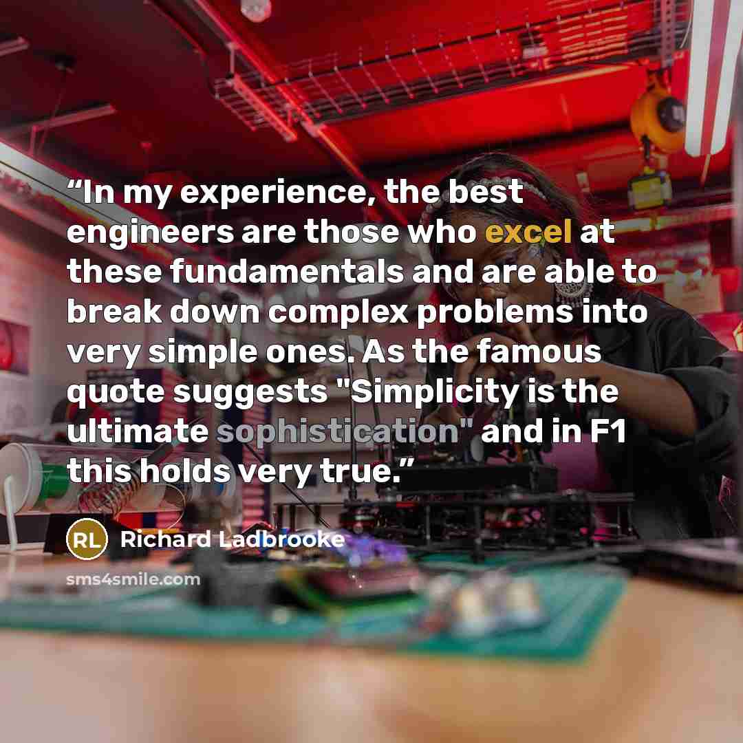 “In my experience, the best engineers are those who excel at these fundamentals and are able to break down complex problems into very simple ones. As the famous quote suggests "Simplicity is the ultimate sophistication" and in F1 this holds very true.” quote by Richard Ladbrooke