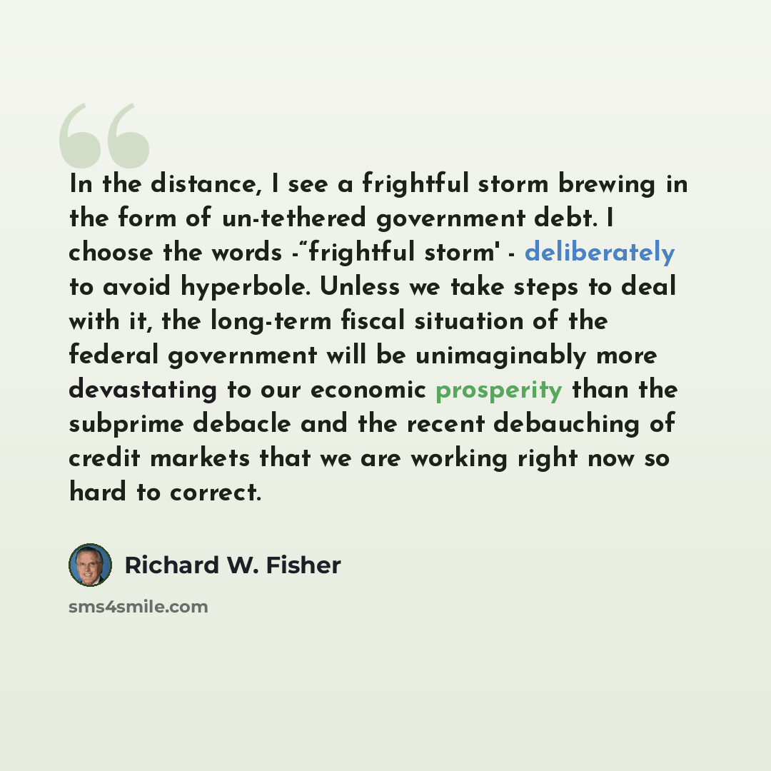 “In the distance, I see a frightful storm brewing in the form of un-tethered government debt. I choose the words -“frightful storm' - deliberately to avoid hyperbole. Unless we take steps to deal with it, the long-term fiscal situation of the federal government will be unimaginably more devastating…” quote by Richard W. Fisher