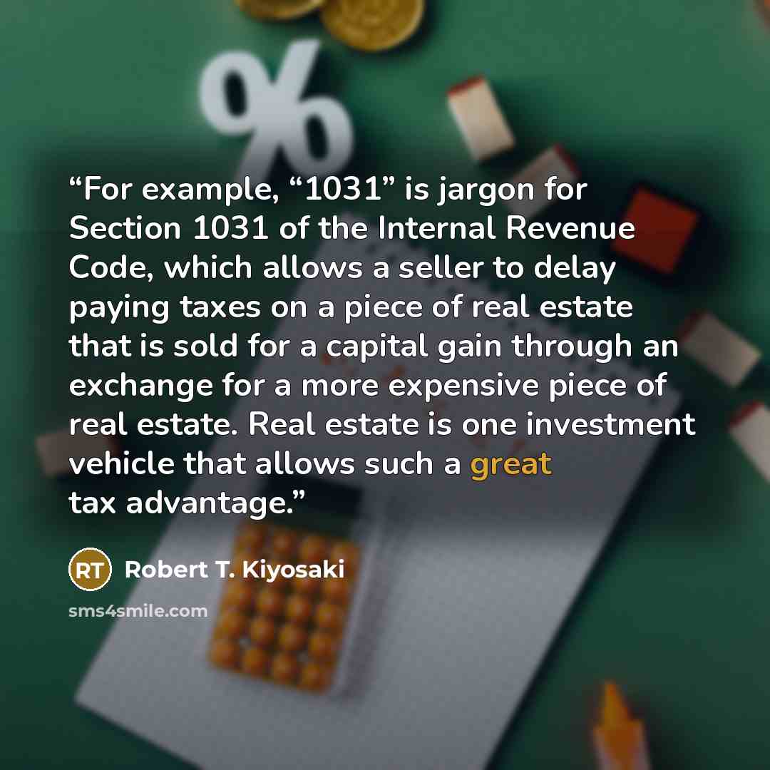 “For example, “1031” is jargon for Section 1031 of the Internal Revenue Code, which allows a seller to delay paying taxes on a piece of real estate that is sold for a capital gain through an exchange for a more expensive piece of real estate. Real estate is one investment vehicle that allows such a…” quote by Robert T. Kiyosaki