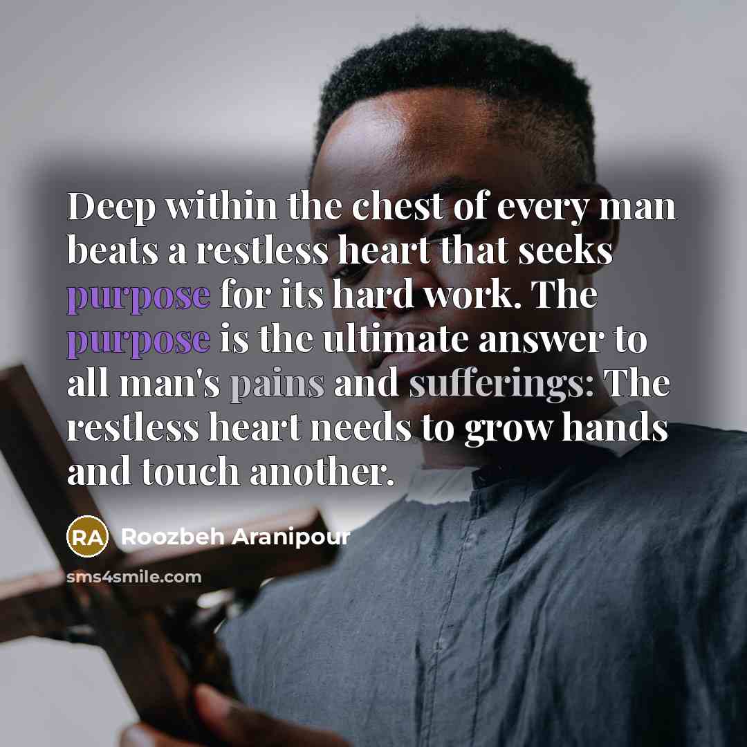 “Deep within the chest of every man beats a restless heart that seeks purpose for its hard work. The purpose is the ultimate answer to all man's pains and sufferings: The restless heart needs to grow hands and touch another.” quote by Roozbeh Aranipour