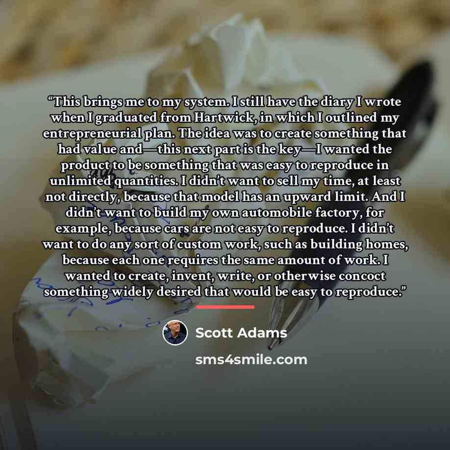 “This brings me to my system. I still have the diary I wrote when I graduated from Hartwick, in which I outlined my entrepreneurial plan. The idea was to create something that had value and—this next part is the key—I wanted the product to be something that was easy to reproduce in unlimited…” quote by Scott Adams