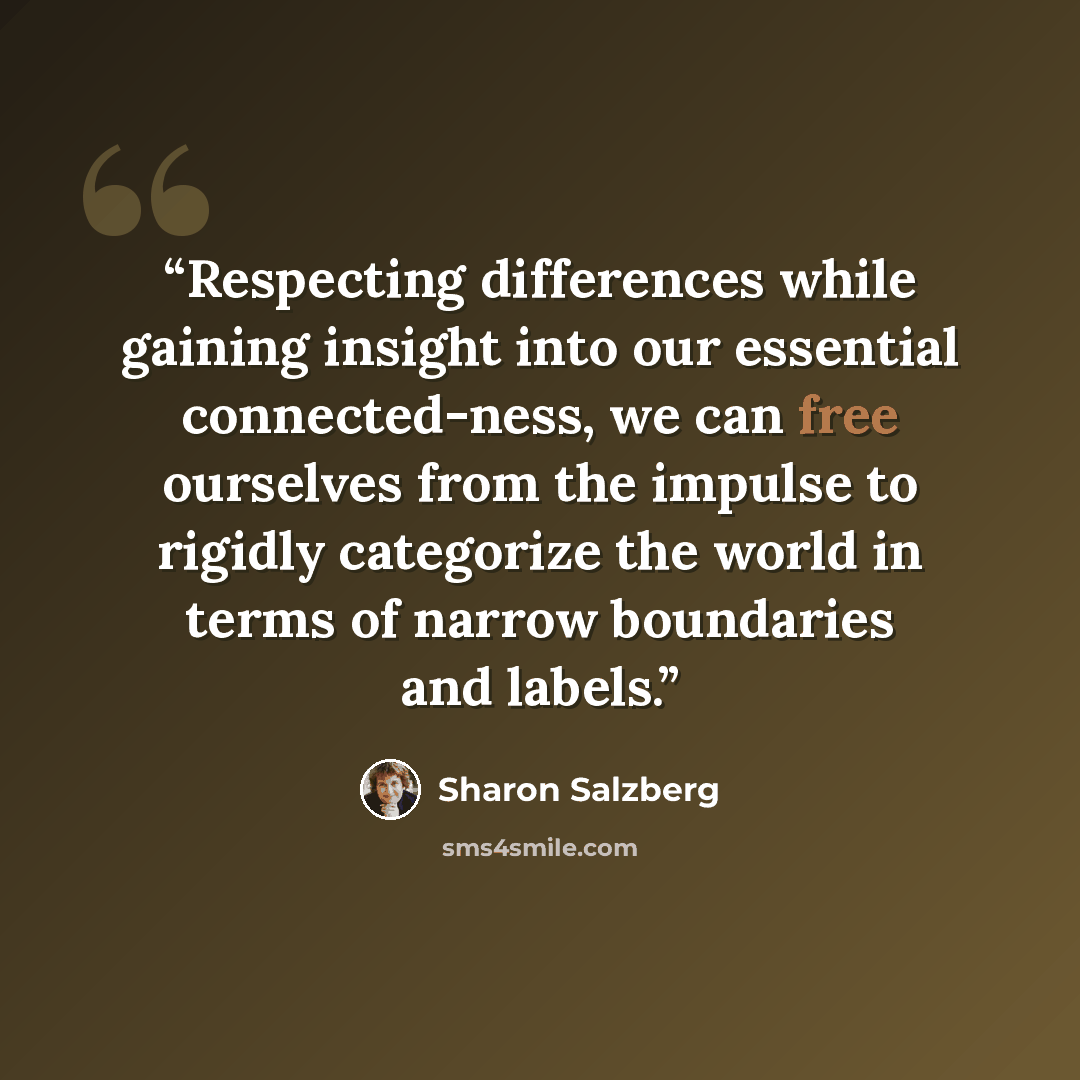 “Respecting differences while gaining insight into our essential connected-ness, we can free ourselves from the impulse to rigidly categorize the world in terms of narrow boundaries and labels.” quote by Sharon Salzberg