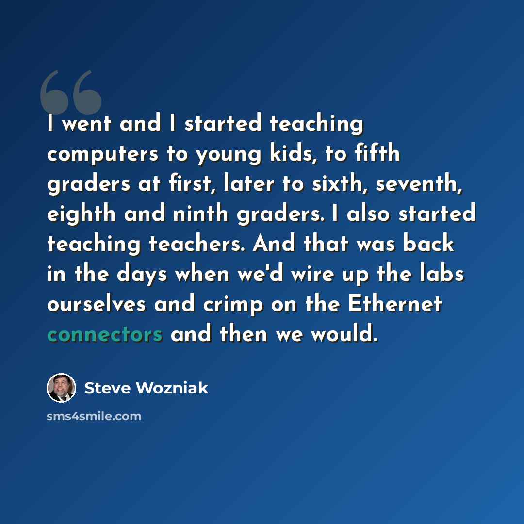 “I went and I started teaching computers to young kids, to fifth graders at first, later to sixth, seventh, eighth and ninth graders. I also started teaching teachers. And that was back in the days when we'd wire up the labs ourselves and crimp on the Ethernet connectors and then we would.” quote by Steve Wozniak