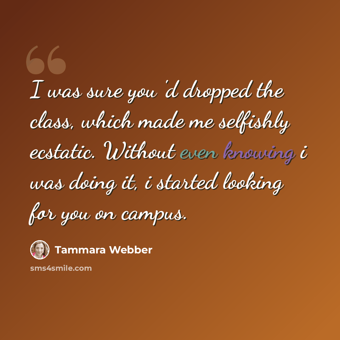 “I was sure you 'd dropped the class, which made me selfishly ecstatic. Without even knowing i was doing it, i started looking for you on campus.” quote by Tammara Webber