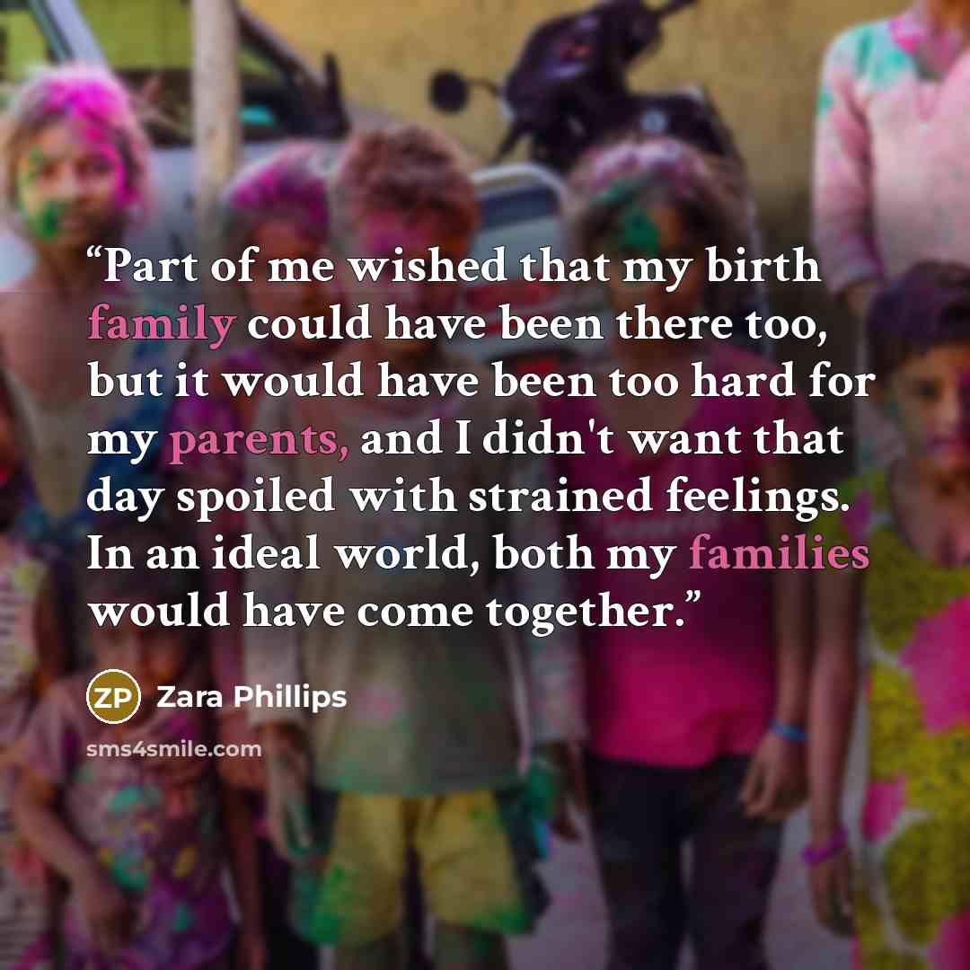 “Part of me wished that my birth family could have been there too, but it would have been too hard for my parents, and I didn't want that day spoiled with strained feelings. In an ideal world, both my families would have come together.” quote by Zara Phillips