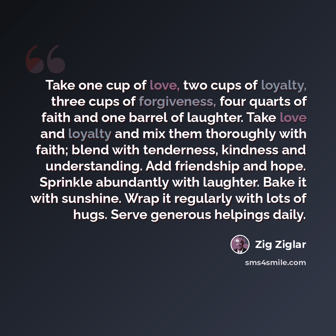 “Take one cup of love, two cups of loyalty, three cups of forgiveness, four quarts of faith and one barrel of laughter. Take love and loyalty and mix them thoroughly with faith; blend with tenderness, kindness and understanding. Add friendship and hope. Sprinkle abundantly with laughter. Bake it…” quote by Zig Ziglar