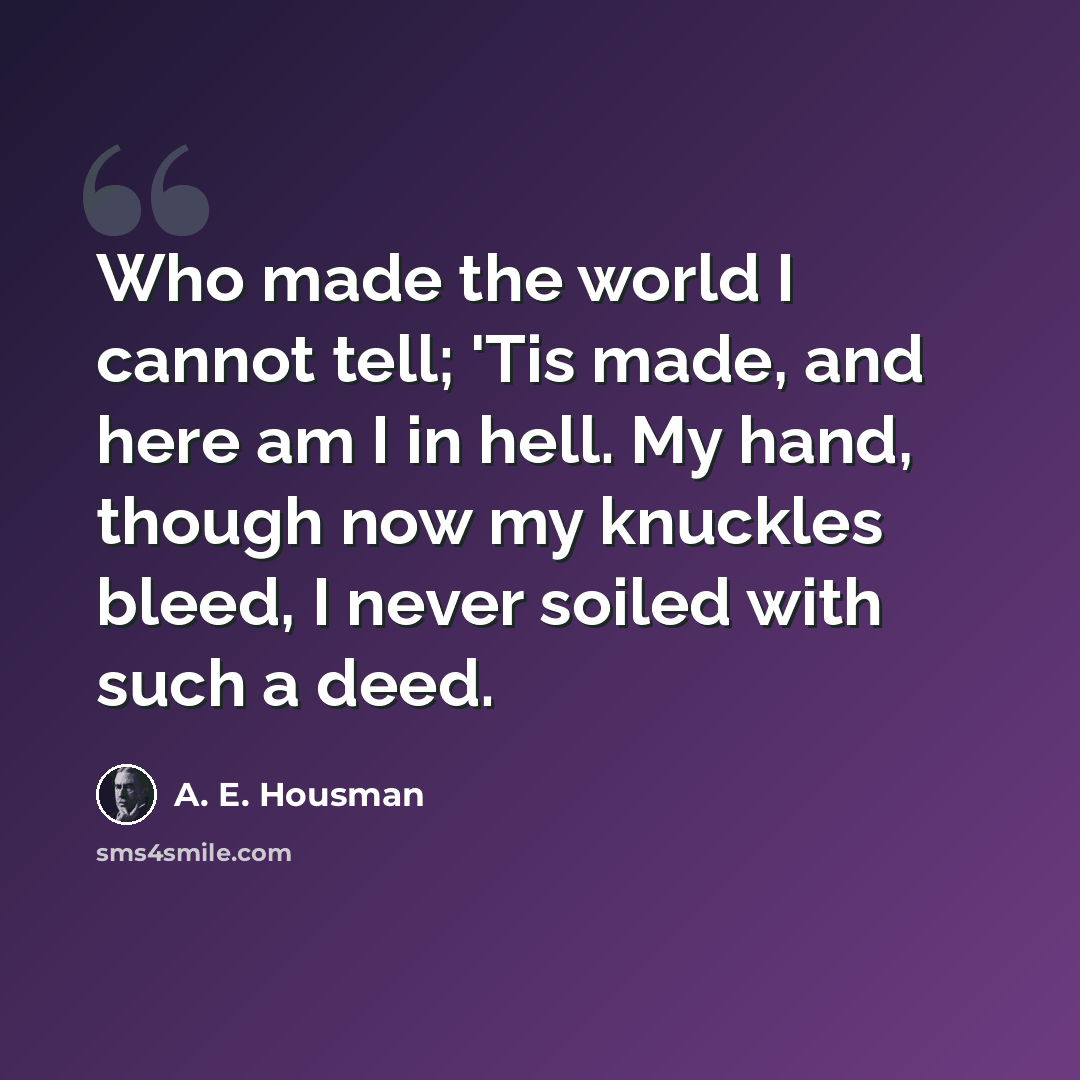 “Who made the world I cannot tell; 'Tis made, and here am I in hell. My hand, though now my knuckles bleed, I never soiled with such a deed.” quote by A. E. Housman