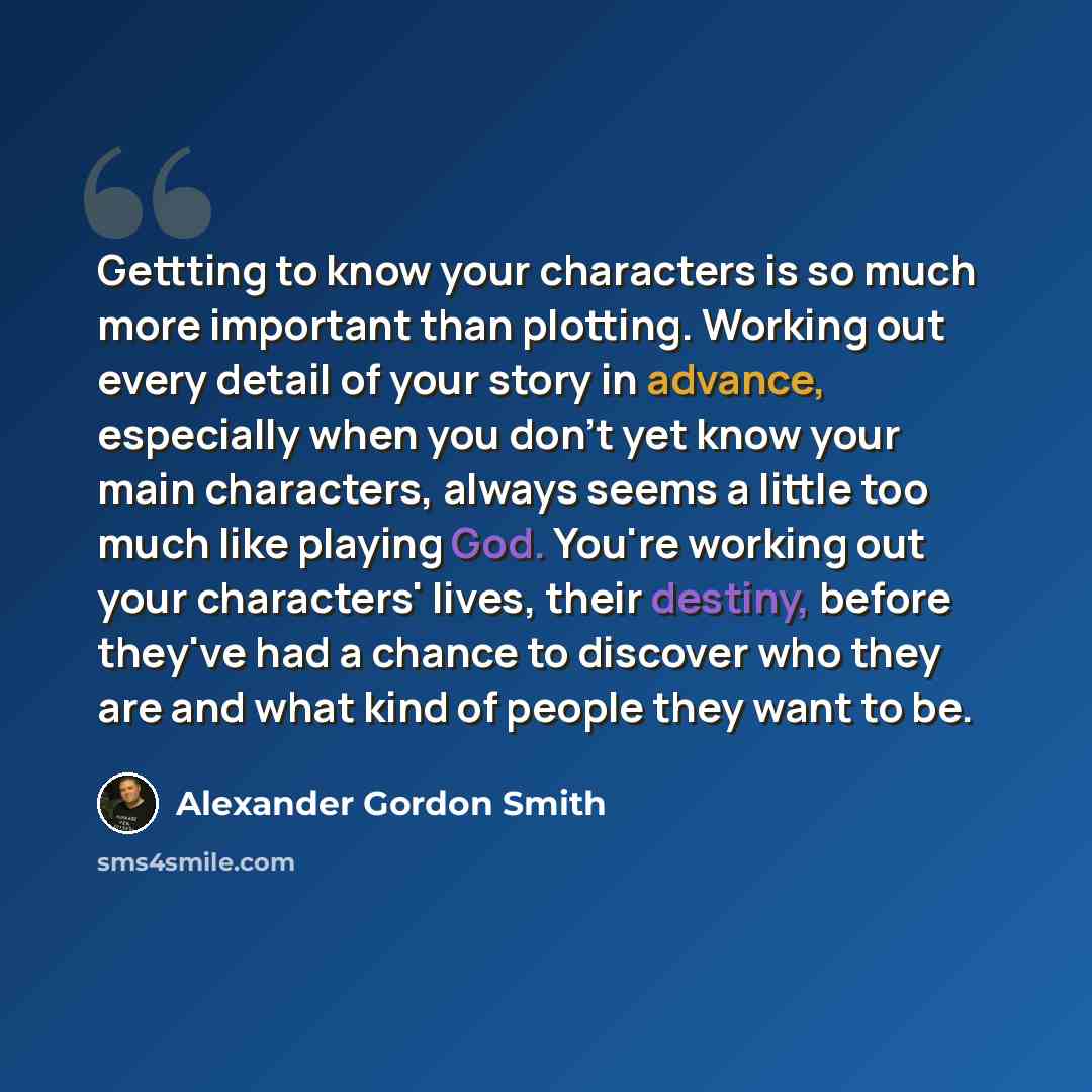“Gettting to know your characters is so much more important than plotting. Working out every detail of your story in advance, especially when you don't yet know your main characters, always seems a little too much like playing God. You're working out your characters' lives, their destiny, before…” quote by Alexander Gordon Smith