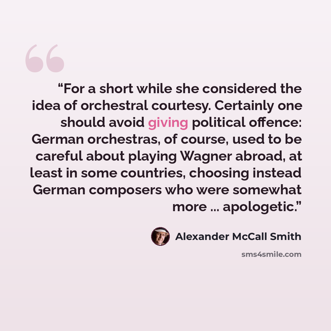 “For a short while she considered the idea of orchestral courtesy. Certainly one should avoid giving political offence: German orchestras, of course, used to be careful about playing Wagner abroad, at least in some countries, choosing instead German composers who were somewhat more ... apologetic.” quote by Alexander McCall Smith