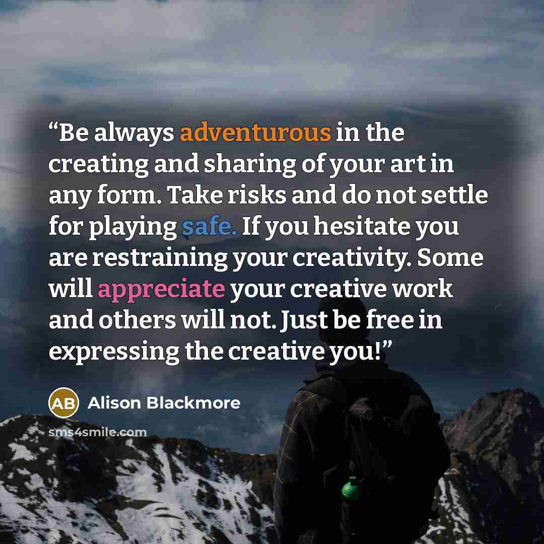 “Be always adventurous in the creating and sharing of your art in any form. Take risks and do not settle for playing safe. If you hesitate you are restraining your creativity. Some will appreciate your creative work and others will not. Just be free in expressing the creative you!” quote by Alison Blackmore