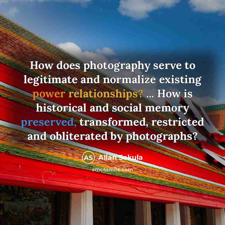 “How does photography serve to legitimate and normalize existing power relationships? ... How is historical and social memory preserved, transformed, restricted and obliterated by photographs?” quote by Allan Sekula
