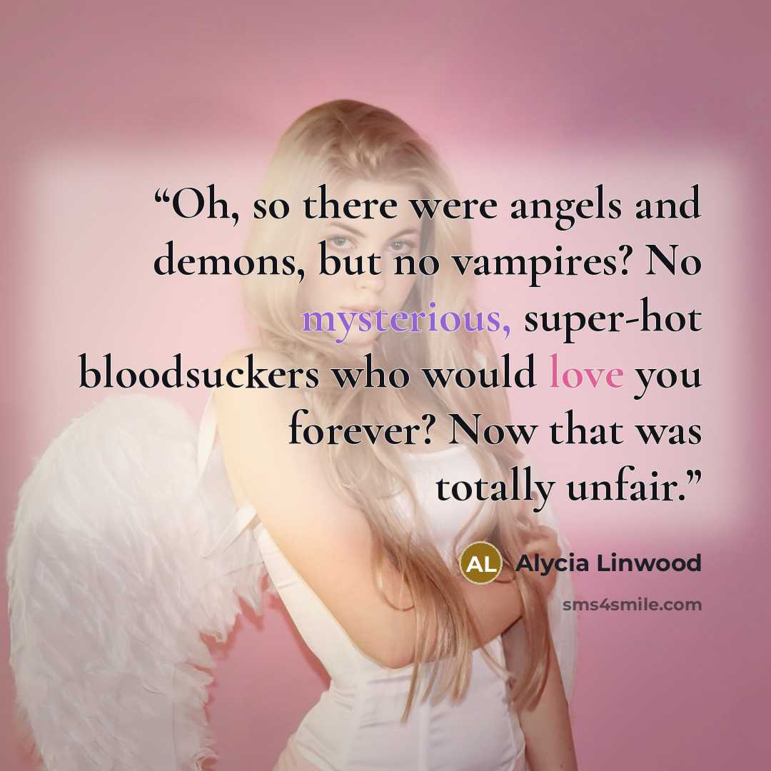 “Oh, so there were angels and demons, but no vampires? No mysterious, super-hot bloodsuckers who would love you forever? Now that was totally unfair.” quote by Alycia Linwood