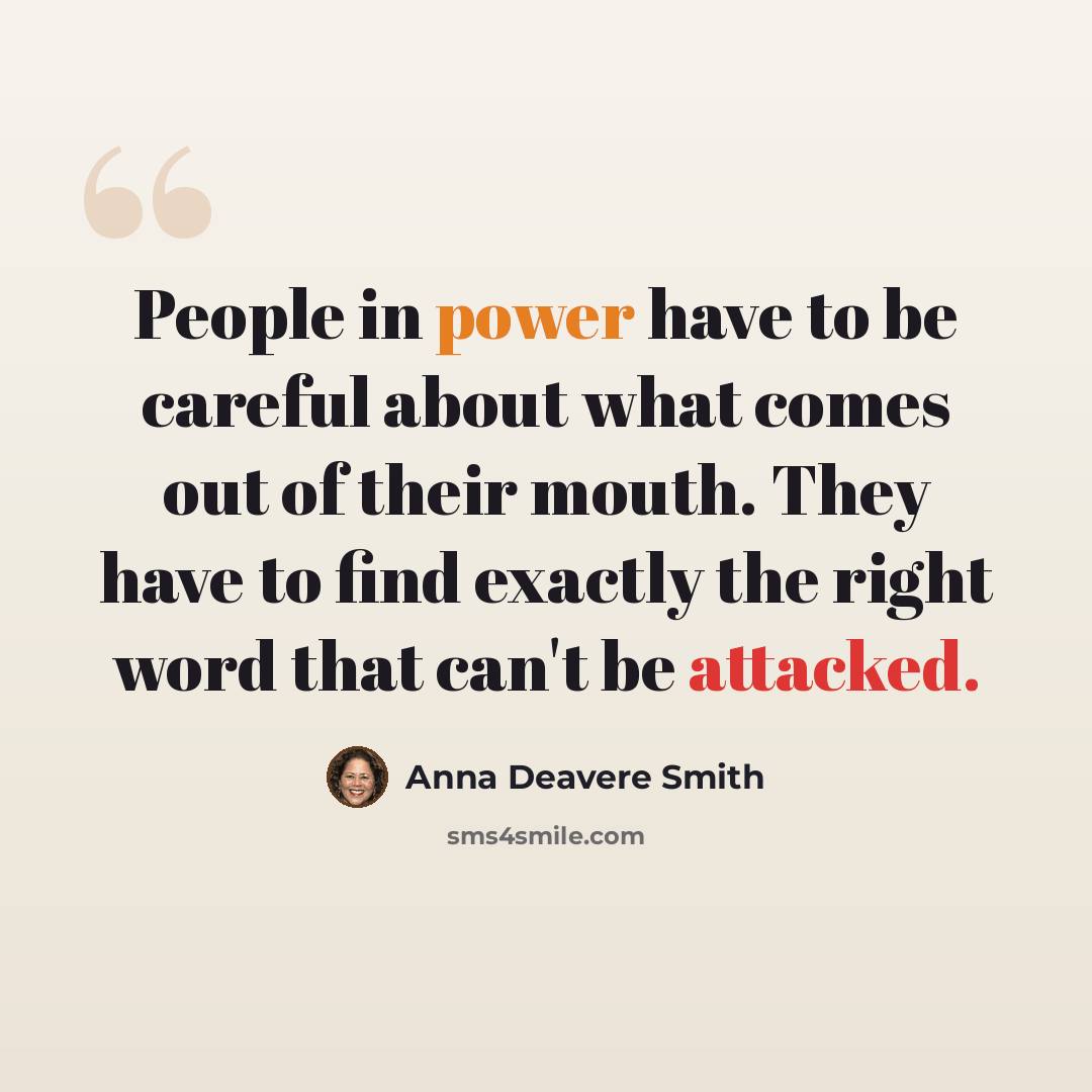“People in power have to be careful about what comes out of their mouth. They have to find exactly the right word that can't be attacked.” quote by Anna Deavere Smith