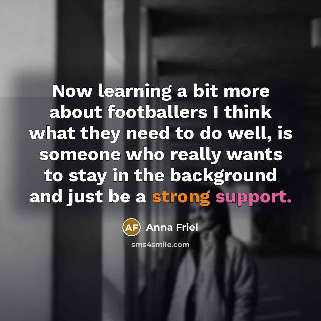 “Now learning a bit more about footballers I think what they need to do well, is someone who really wants to stay in the background and just be a strong support.” quote by Anna Friel