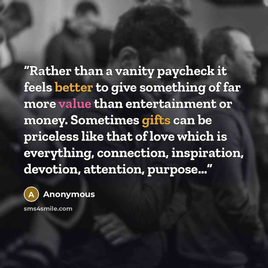 “Rather than a vanity paycheck it feels better to give something of far more value than entertainment or money. Sometimes gifts can be priceless like that of love which is everything, connection, inspiration, devotion, attention, purpose…” quote by Anonymous