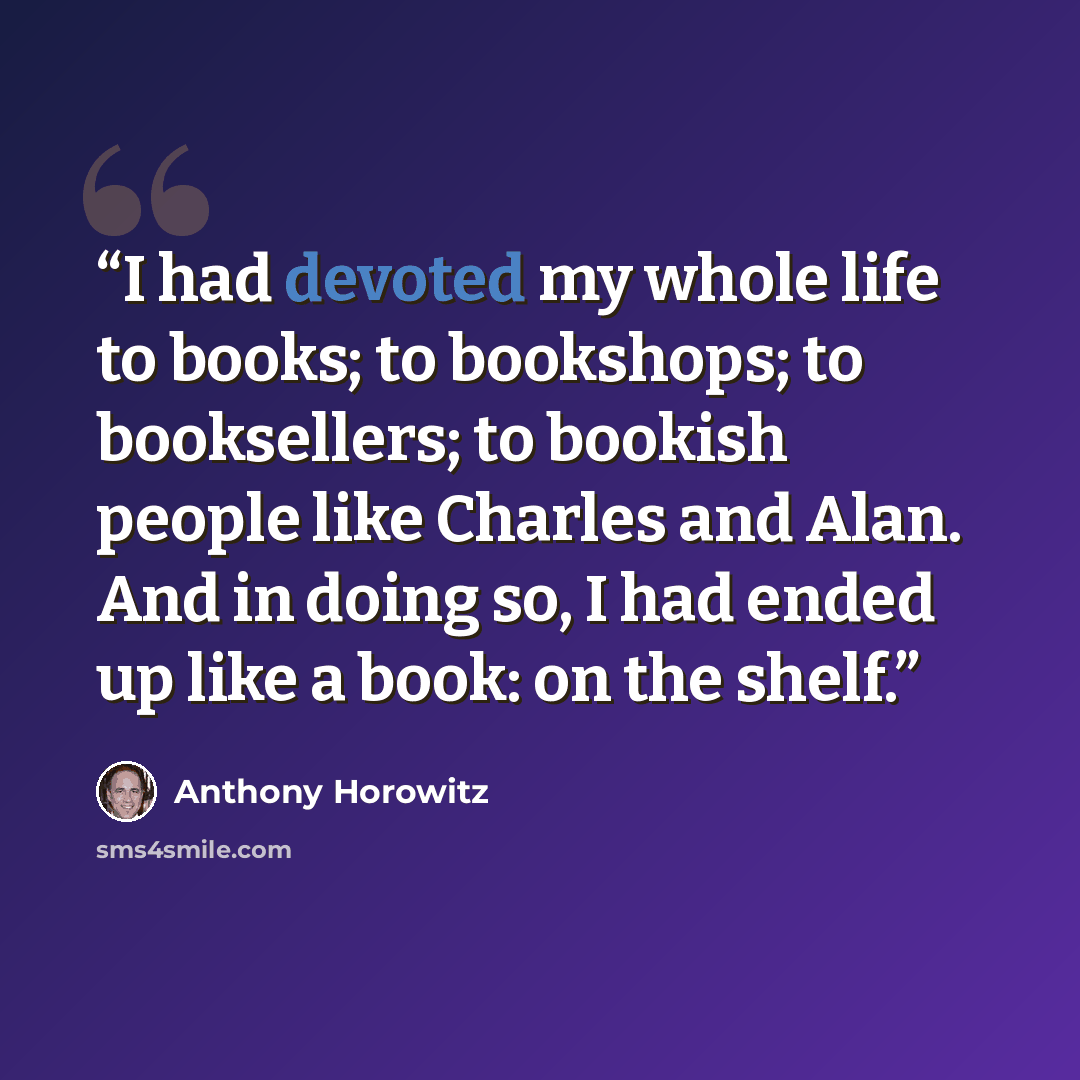 “I had devoted my whole life to books; to bookshops; to booksellers; to bookish people like Charles and Alan. And in doing so, I had ended up like a book: on the shelf.” quote by Anthony Horowitz