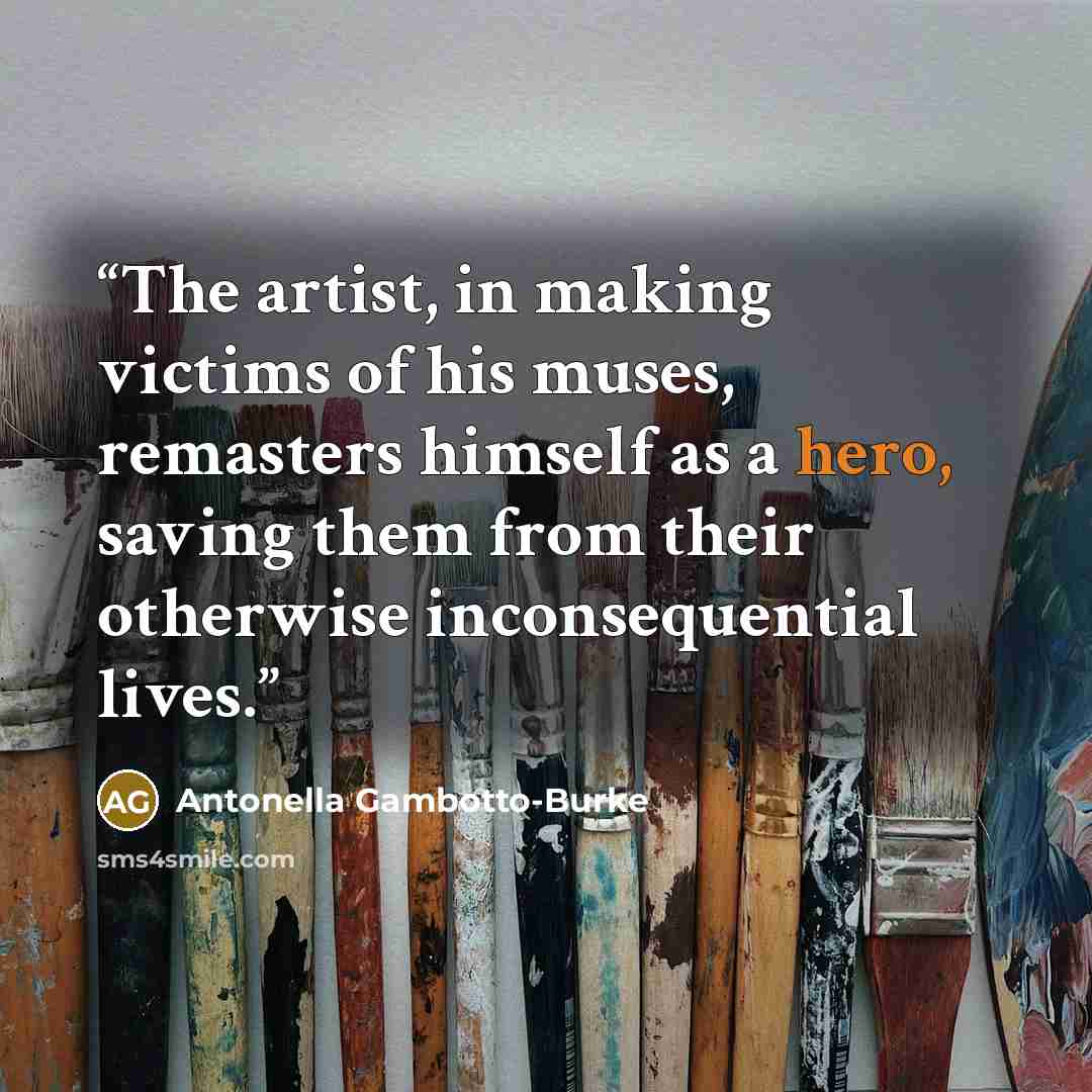 “The artist, in making victims of his muses, remasters himself as a hero, saving them from their otherwise inconsequential lives.” quote by Antonella Gambotto-Burke
