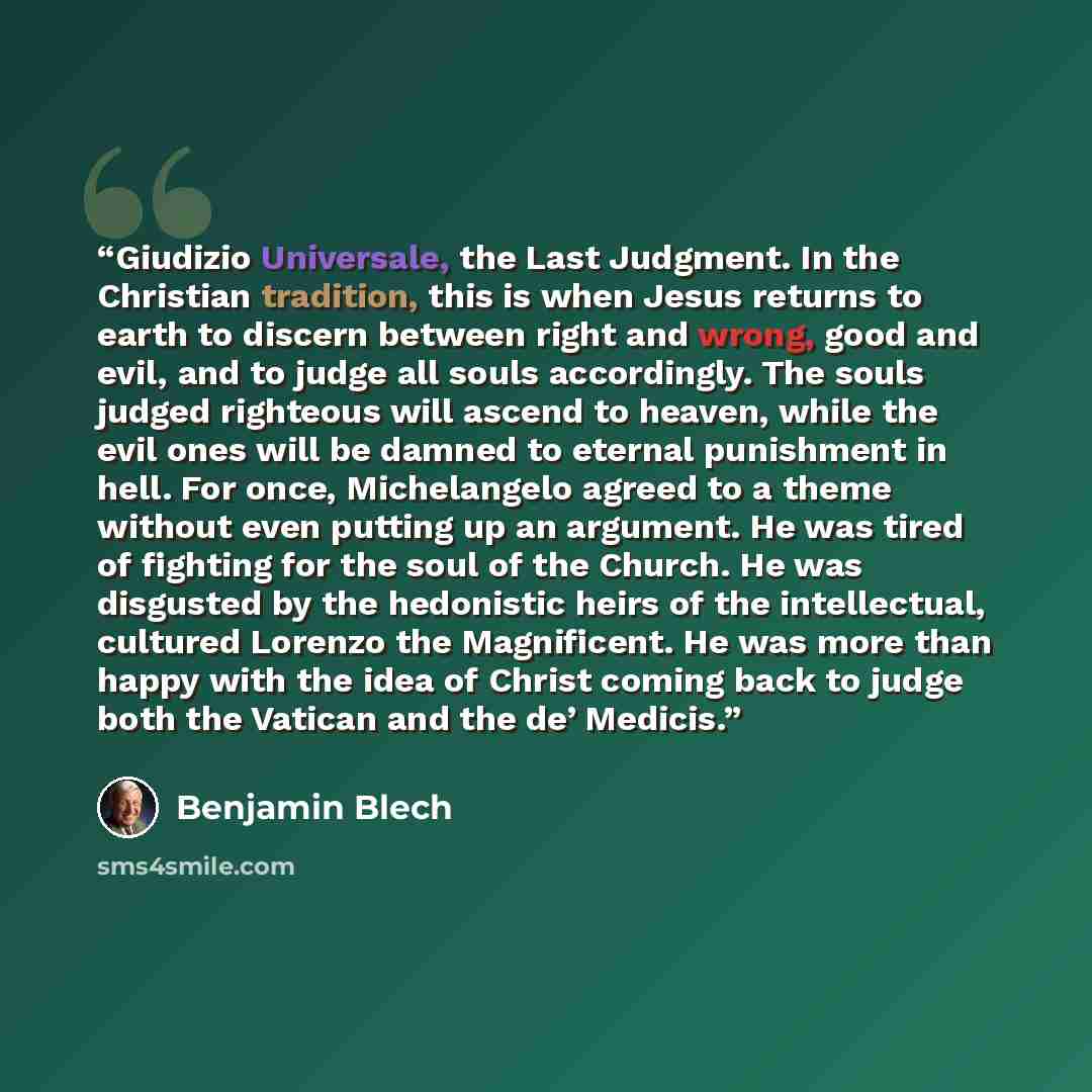 “Giudizio Universale, the Last Judgment. In the Christian tradition, this is when Jesus returns to earth to discern between right and wrong, good and evil, and to judge all souls accordingly. The souls judged righteous will ascend to heaven, while the evil ones will be damned to eternal punishment…” quote by Benjamin Blech