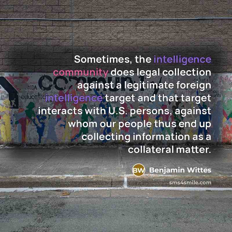 “Sometimes, the intelligence community does legal collection against a legitimate foreign intelligence target and that target interacts with U.S. persons, against whom our people thus end up collecting information as a collateral matter.” quote by Benjamin Wittes
