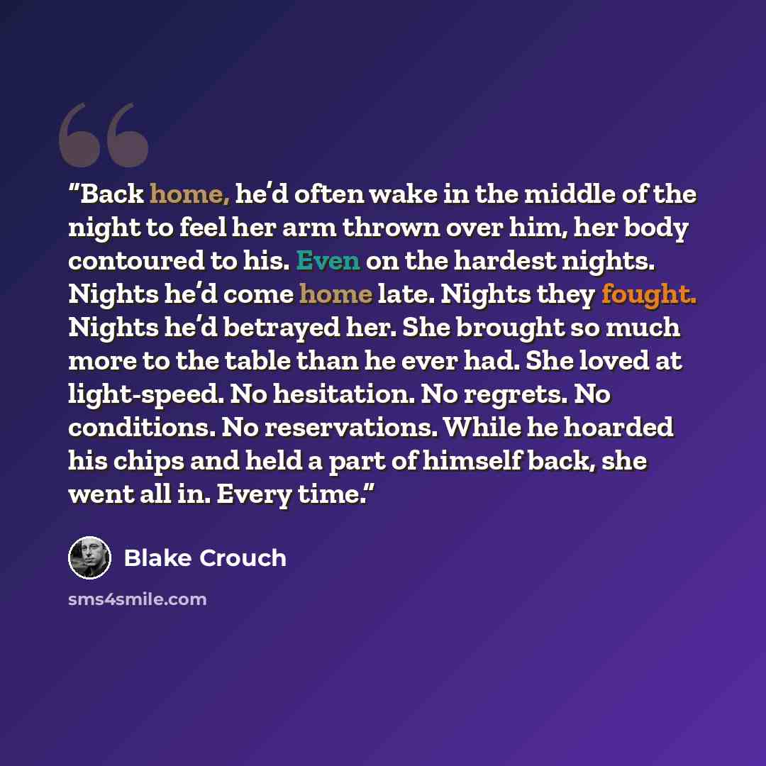 “Back home, he’d often wake in the middle of the night to feel her arm thrown over him, her body contoured to his. Even on the hardest nights. Nights he’d come home late. Nights they fought. Nights he’d betrayed her. She brought so much more to the table than he ever had. She loved at light-speed…” quote by Blake Crouch