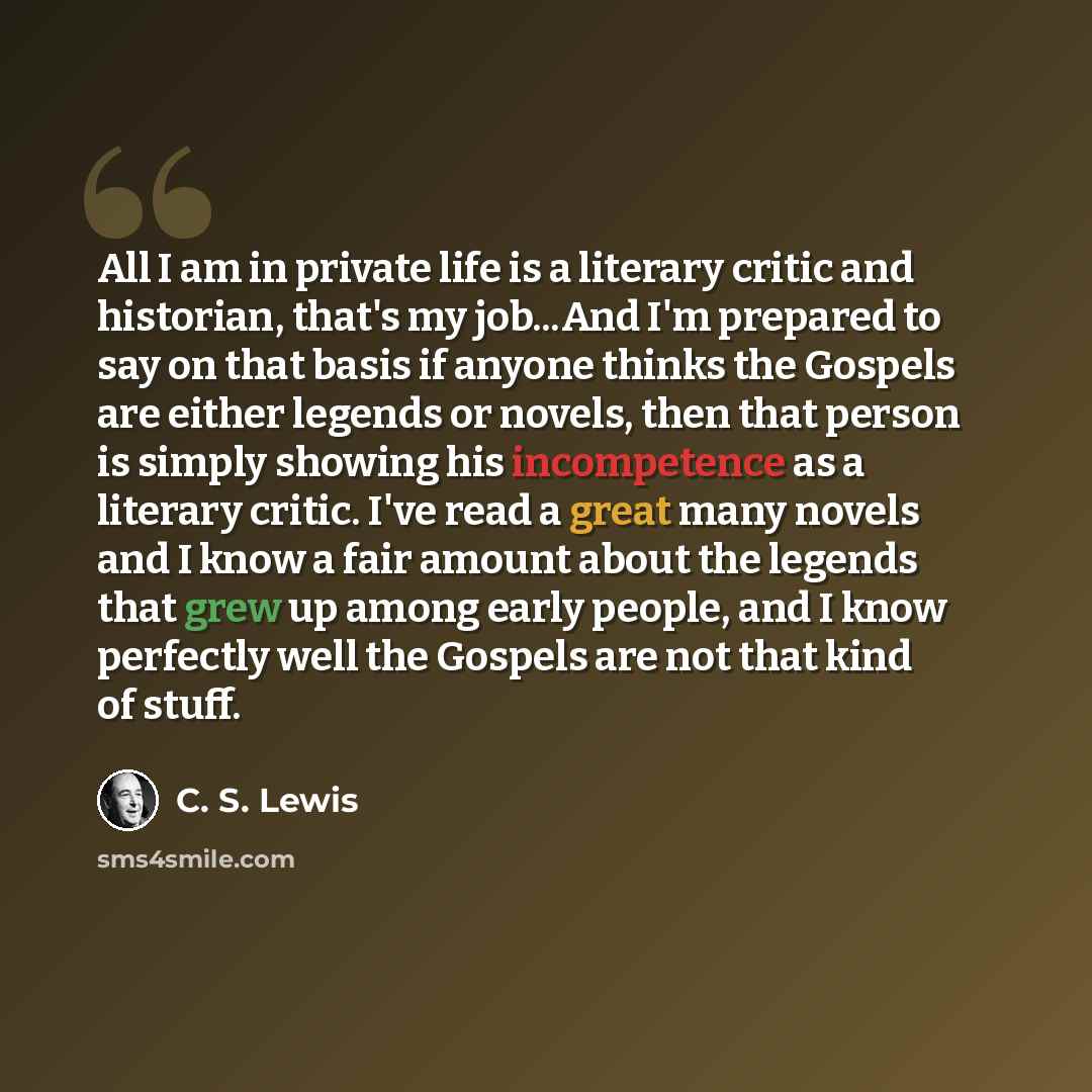 “All I am in private life is a literary critic and historian, that's my job...And I'm prepared to say on that basis if anyone thinks the Gospels are either legends or novels, then that person is simply showing his incompetence as a literary critic. I've read a great many novels and I know a fair…” quote by C. S. Lewis