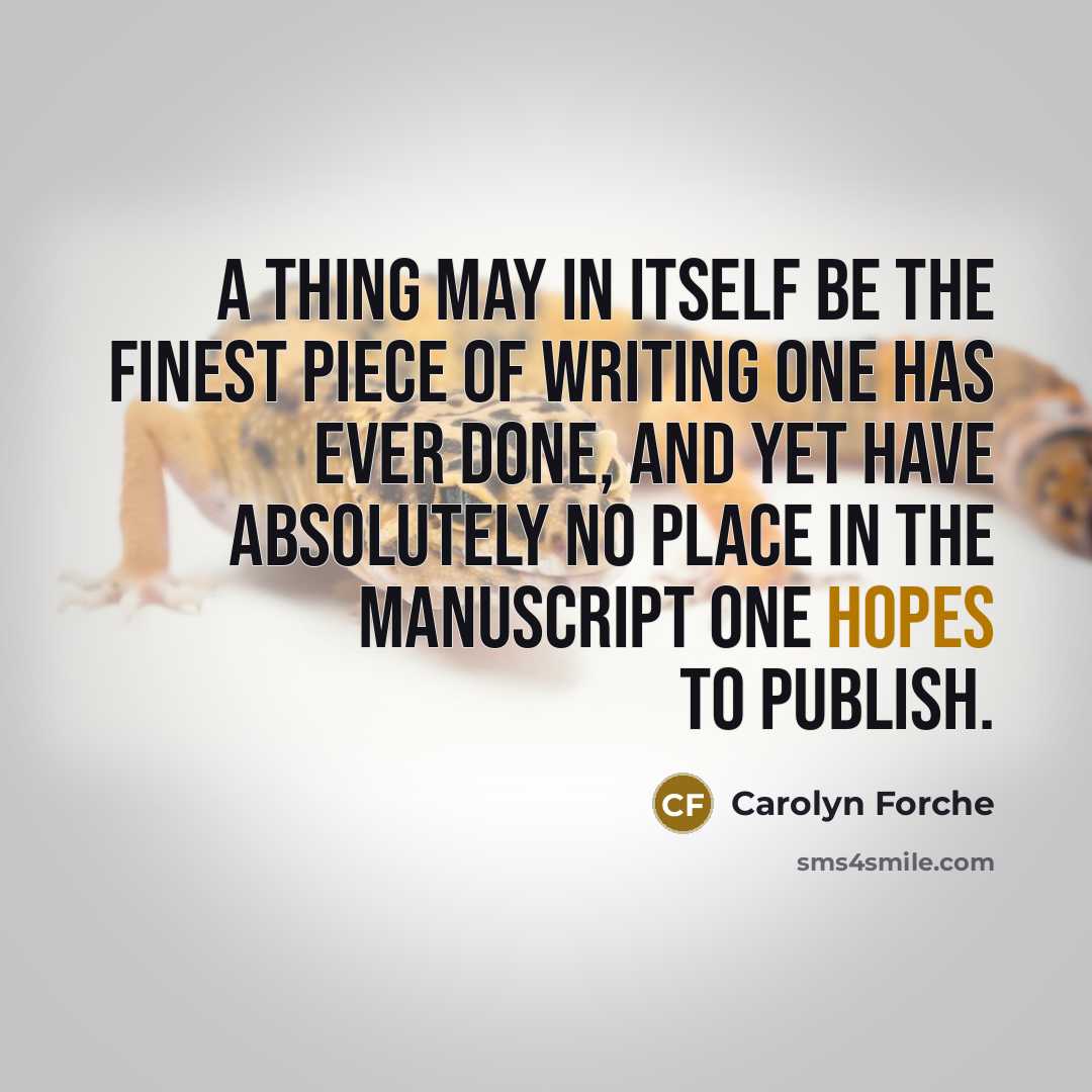 “A thing may in itself be the finest piece of writing one has ever done, and yet have absolutely no place in the manuscript one hopes to publish.” quote by Carolyn Forche