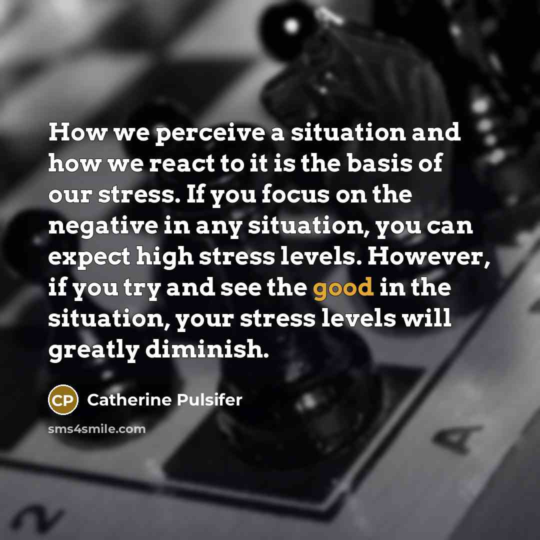 “How we perceive a situation and how we react to it is the basis of our stress. If you focus on the negative in any situation, you can expect high stress levels. However, if you try and see the good in the situation, your stress levels will greatly diminish.” quote by Catherine Pulsifer