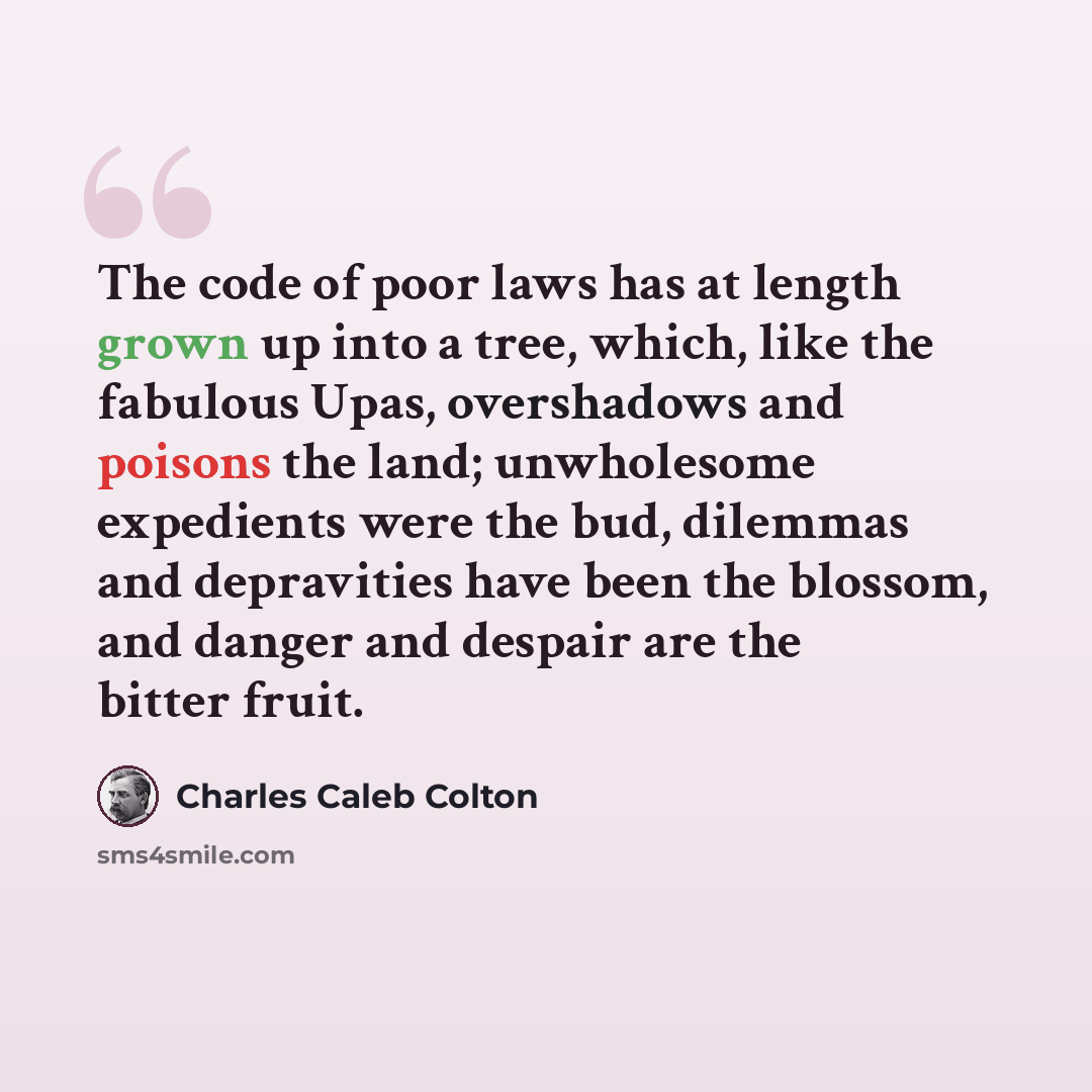 “The code of poor laws has at length grown up into a tree, which, like the fabulous Upas, overshadows and poisons the land; unwholesome expedients were the bud, dilemmas and depravities have been the blossom, and danger and despair are the bitter fruit.” quote by Charles Caleb Colton