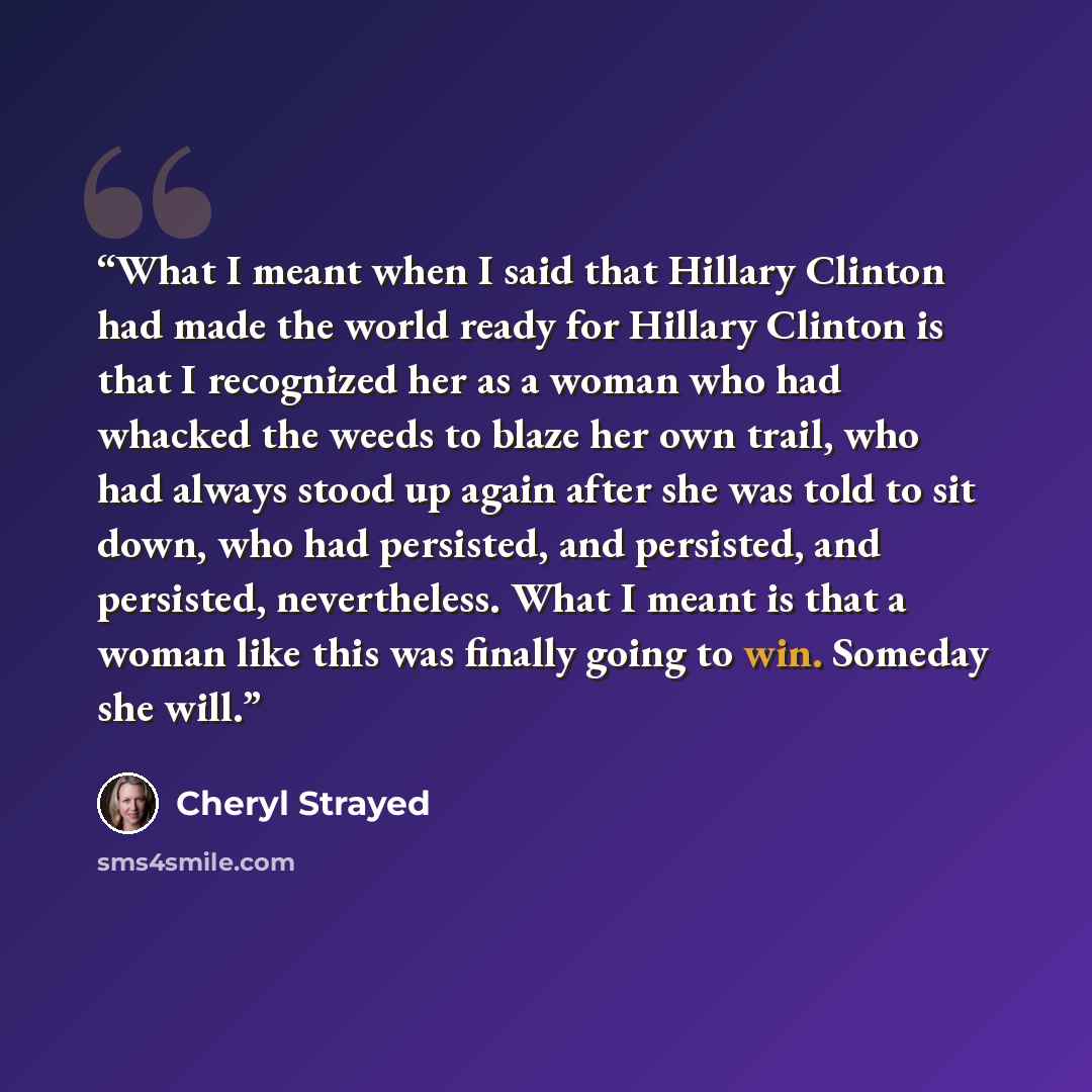 “What I meant when I said that Hillary Clinton had made the world ready for Hillary Clinton is that I recognized her as a woman who had whacked the weeds to blaze her own trail, who had always stood up again after she was told to sit down, who had persisted, and persisted, and persisted…” quote by Cheryl Strayed