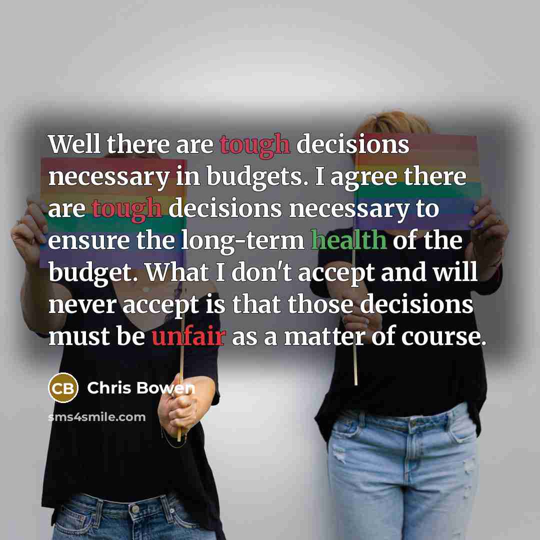 “Well there are tough decisions necessary in budgets. I agree there are tough decisions necessary to ensure the long-term health of the budget. What I don't accept and will never accept is that those decisions must be unfair as a matter of course.” quote by Chris Bowen