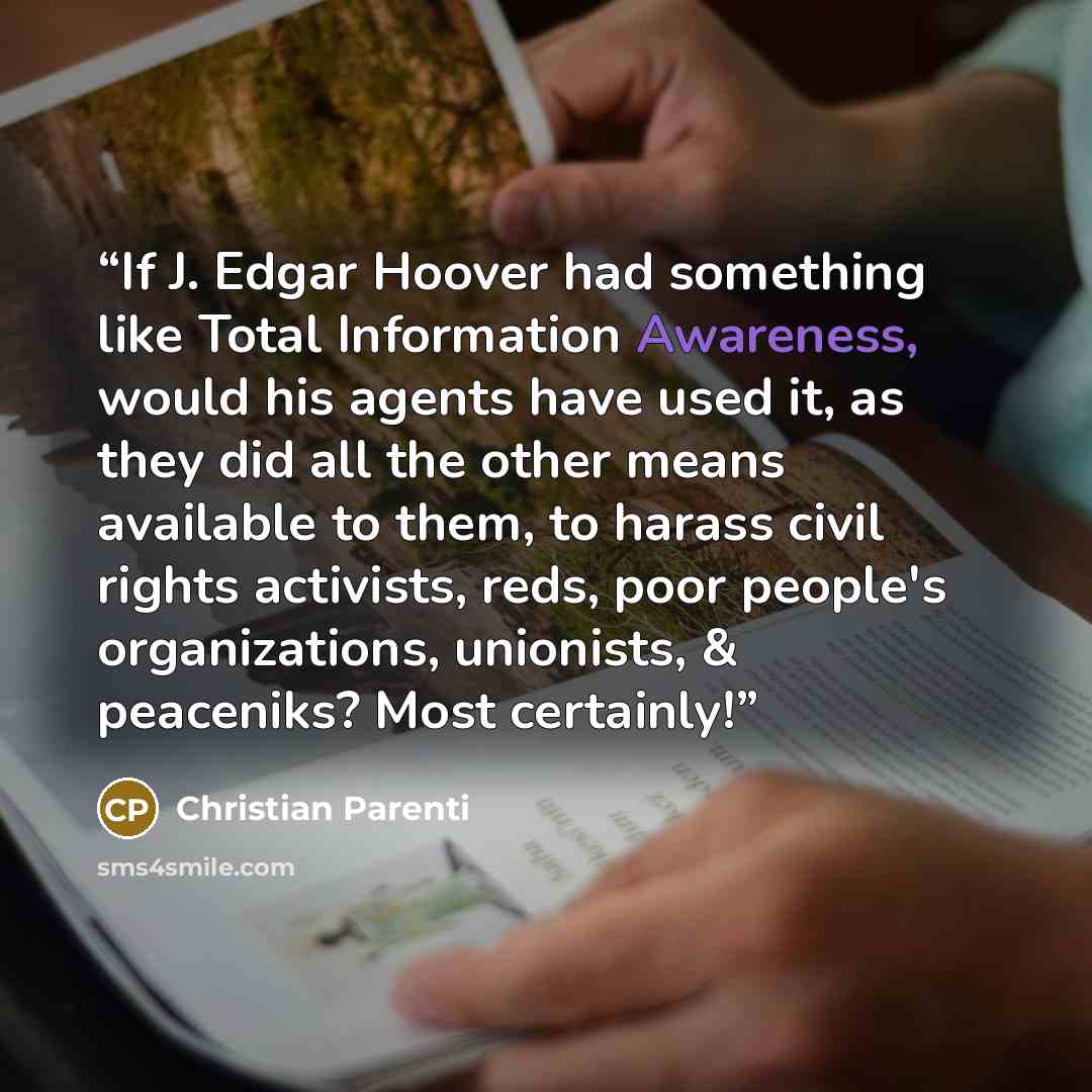“If J. Edgar Hoover had something like Total Information Awareness, would his agents have used it, as they did all the other means available to them, to harass civil rights activists, reds, poor people's organizations, unionists, & peaceniks? Most certainly!” quote by Christian Parenti