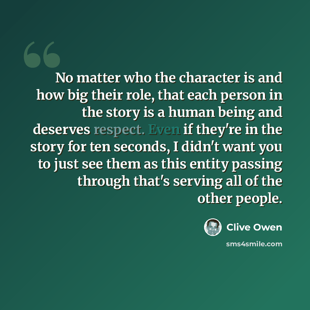 “No matter who the character is and how big their role, that each person in the story is a human being and deserves respect. Even if they're in the story for ten seconds, I didn't want you to just see them as this entity passing through that's serving all of the other people.” quote by Clive Owen