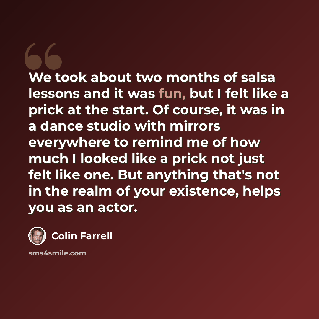 “We took about two months of salsa lessons and it was fun, but I felt like a prick at the start. Of course, it was in a dance studio with mirrors everywhere to remind me of how much I looked like a prick not just felt like one. But anything that's not in the realm of your existence, helps you as an…” quote by Colin Farrell