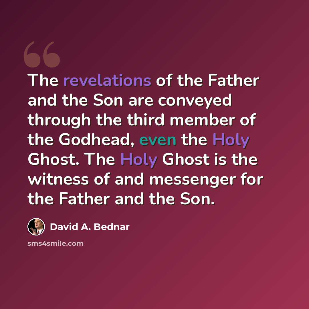 “The revelations of the Father and the Son are conveyed through the third member of the Godhead, even the Holy Ghost. The Holy Ghost is the witness of and messenger for the Father and the Son.” quote by David A. Bednar