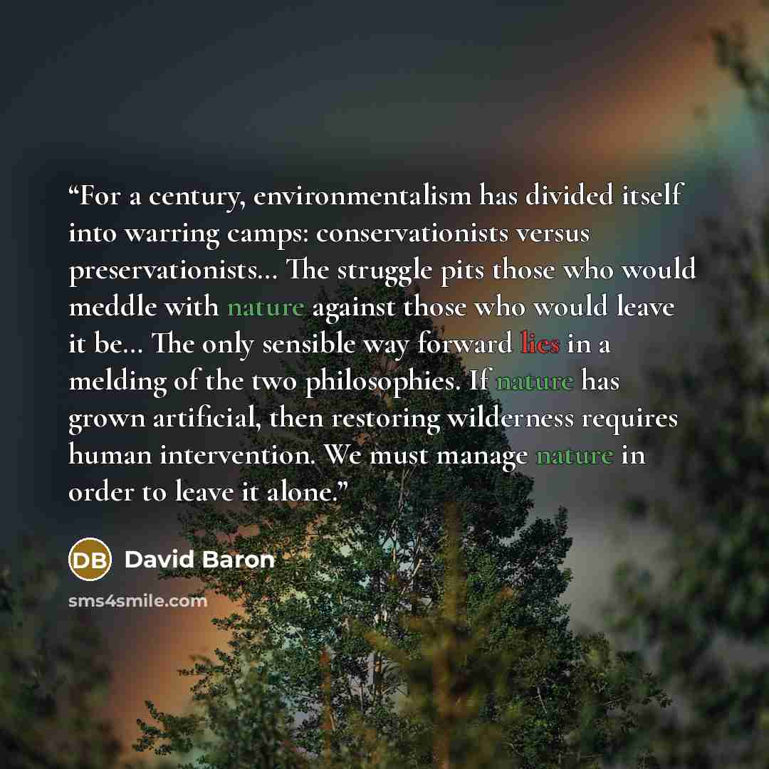 “For a century, environmentalism has divided itself into warring camps: conservationists versus preservationists… The struggle pits those who would meddle with nature against those who would leave it be… The only sensible way forward lies in a melding of the two philosophies. If nature has grown…” quote by David Baron