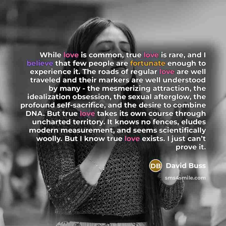 “While love is common, true love is rare, and I believe that few people are fortunate enough to experience it. The roads of regular love are well traveled and their markers are well understood by many - the mesmerizing attraction, the idealization obsession, the sexual afterglow, the profound…” quote by David Buss
