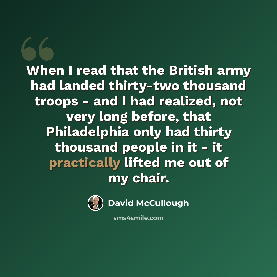 “When I read that the British army had landed thirty-two thousand troops - and I had realized, not very long before, that Philadelphia only had thirty thousand people in it - it practically lifted me out of my chair.” quote by David McCullough