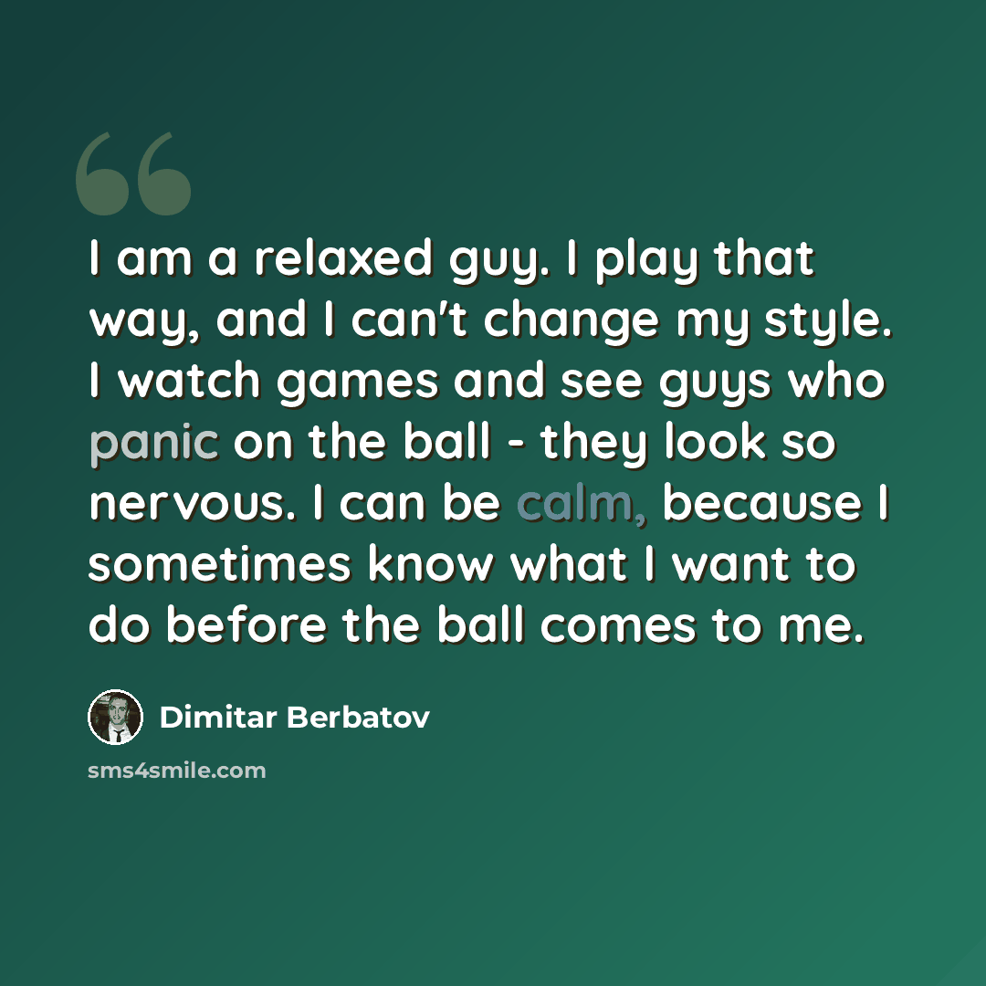 “I am a relaxed guy. I play that way, and I can't change my style. I watch games and see guys who panic on the ball - they look so nervous. I can be calm, because I sometimes know what I want to do before the ball comes to me.” quote by Dimitar Berbatov