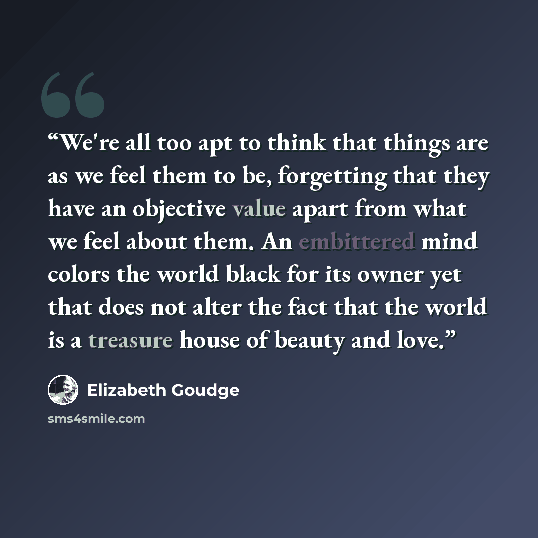“We're all too apt to think that things are as we feel them to be, forgetting that they have an objective value apart from what we feel about them. An embittered mind colors the world black for its owner yet that does not alter the fact that the world is a treasure house of beauty and love.” quote by Elizabeth Goudge