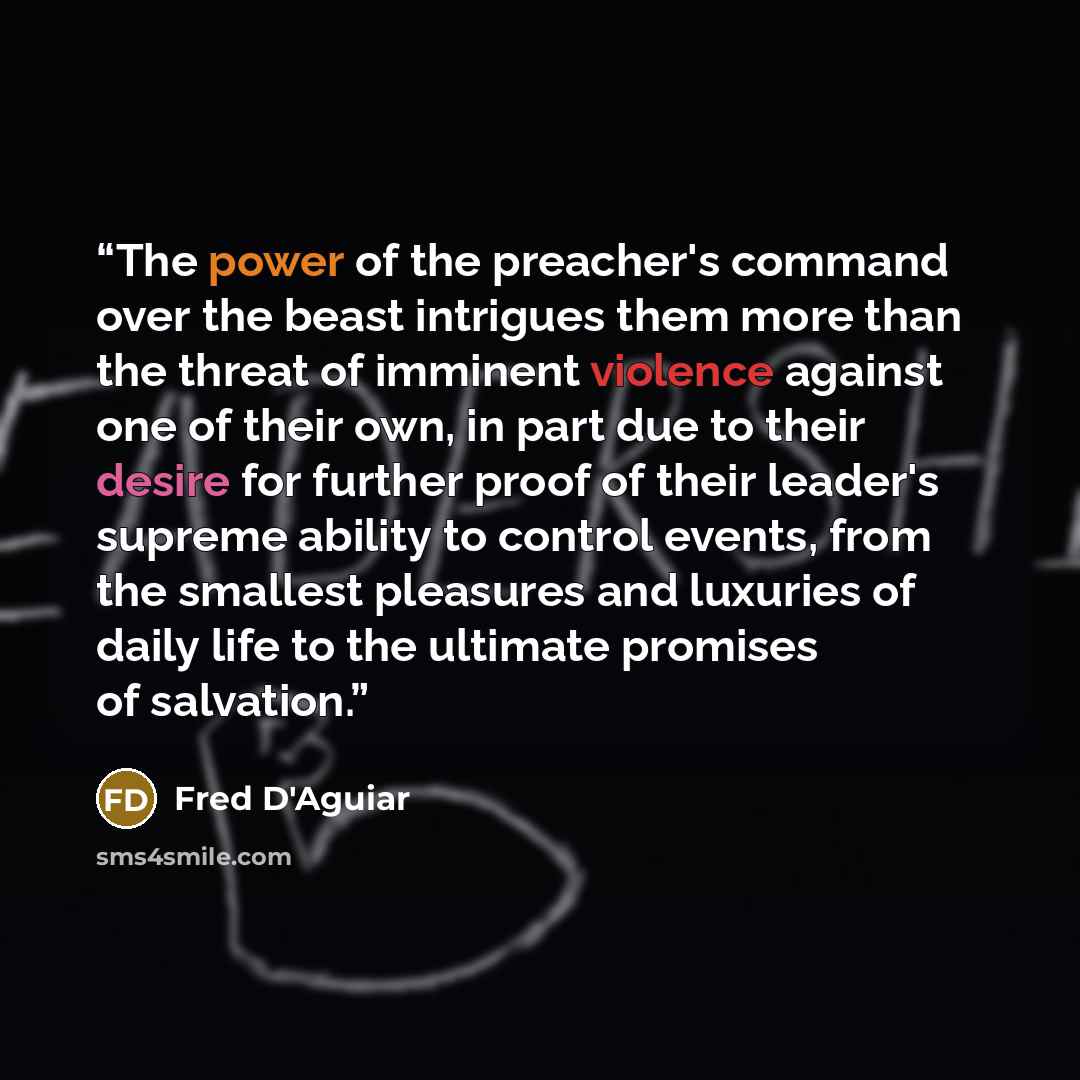 “The power of the preacher's command over the beast intrigues them more than the threat of imminent violence against one of their own, in part due to their desire for further proof of their leader's supreme ability to control events, from the smallest pleasures and luxuries of daily life to the…” quote by Fred D'Aguiar