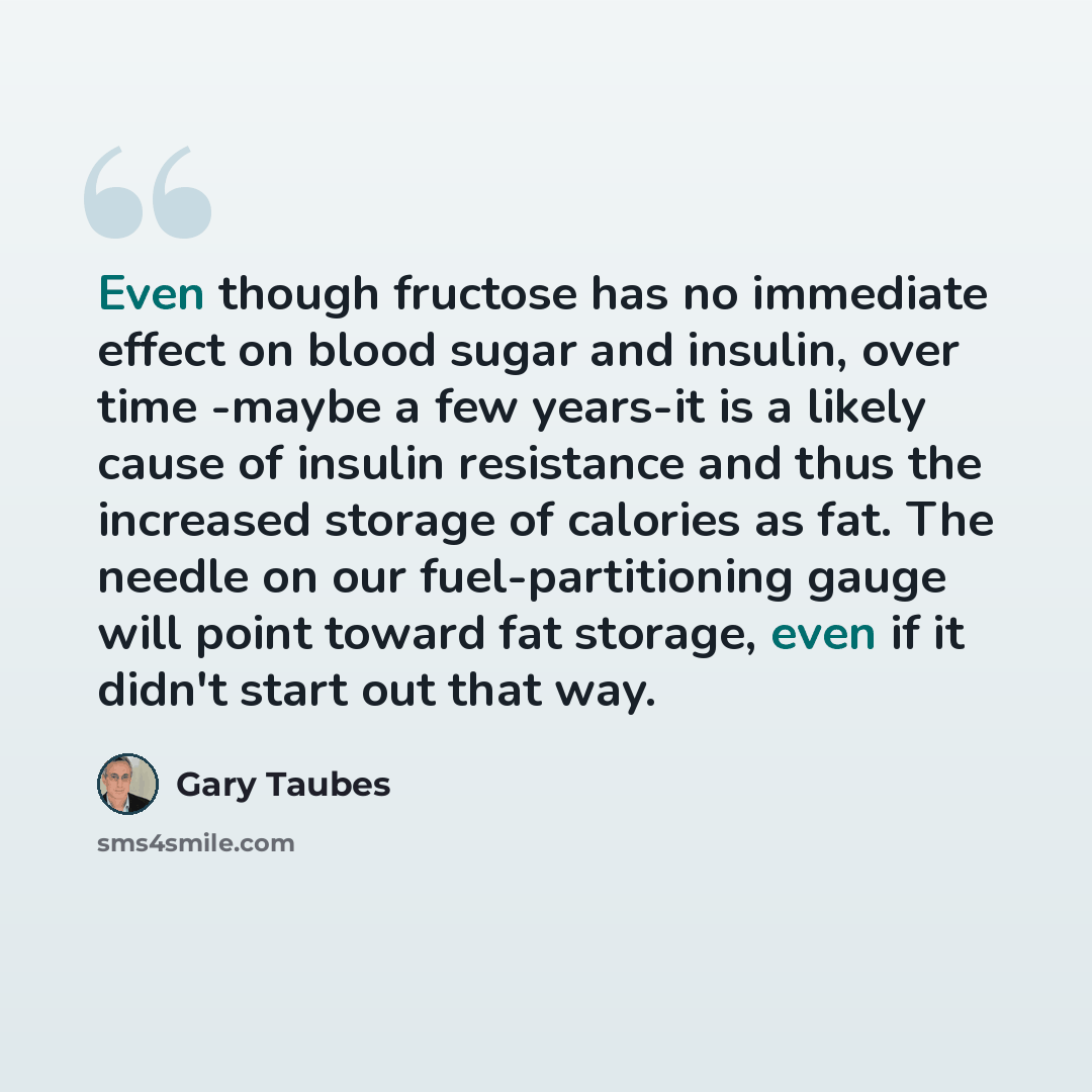 “Even though fructose has no immediate effect on blood sugar and insulin, over time -maybe a few years-it is a likely cause of insulin resistance and thus the increased storage of calories as fat. The needle on our fuel-partitioning gauge will point toward fat storage, even if it didn't start out…” quote by Gary Taubes