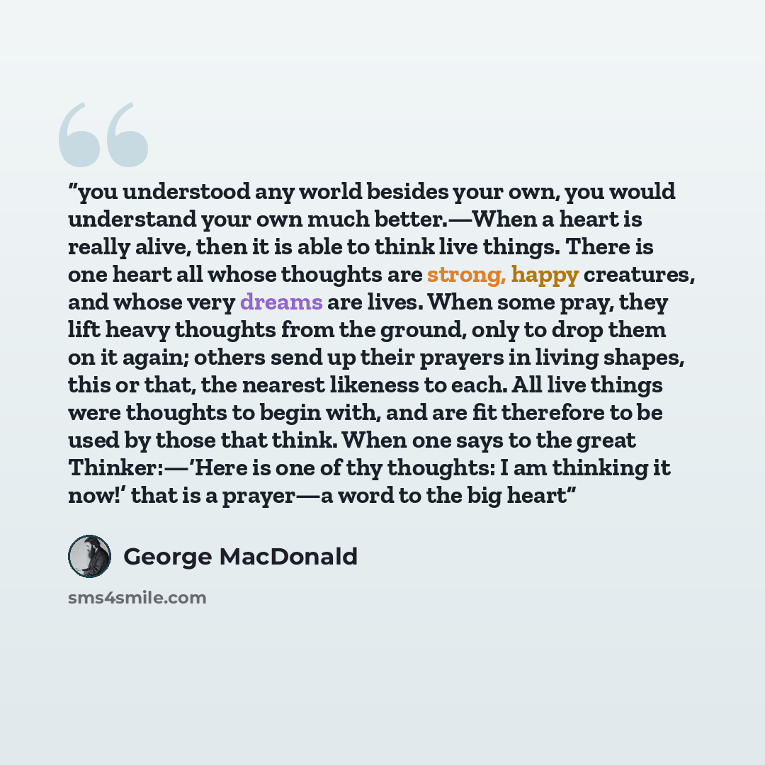 “you understood any world besides your own, you would understand your own much better.—When a heart is really alive, then it is able to think live things. There is one heart all whose thoughts are strong, happy creatures, and whose very dreams are lives. When some pray, they lift heavy thoughts…” quote by George MacDonald
