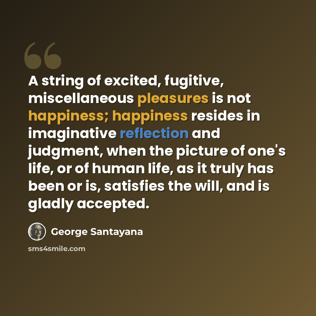 “A string of excited, fugitive, miscellaneous pleasures is not happiness; happiness resides in imaginative reflection and judgment, when the picture of one's life, or of human life, as it truly has been or is, satisfies the will, and is gladly accepted.” quote by George Santayana