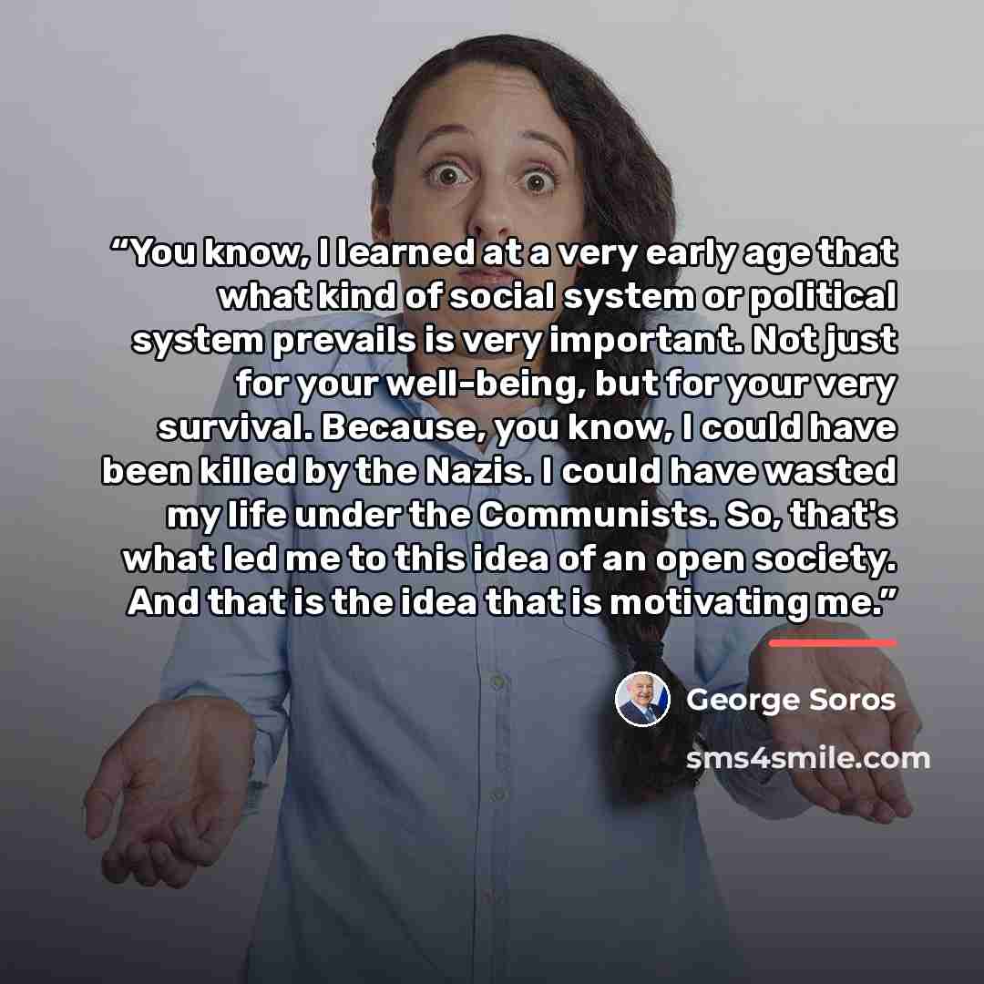 “You know, I learned at a very early age that what kind of social system or political system prevails is very important. Not just for your well-being, but for your very survival. Because, you know, I could have been killed by the Nazis. I could have wasted my life under the Communists. So, that's…” quote by George Soros