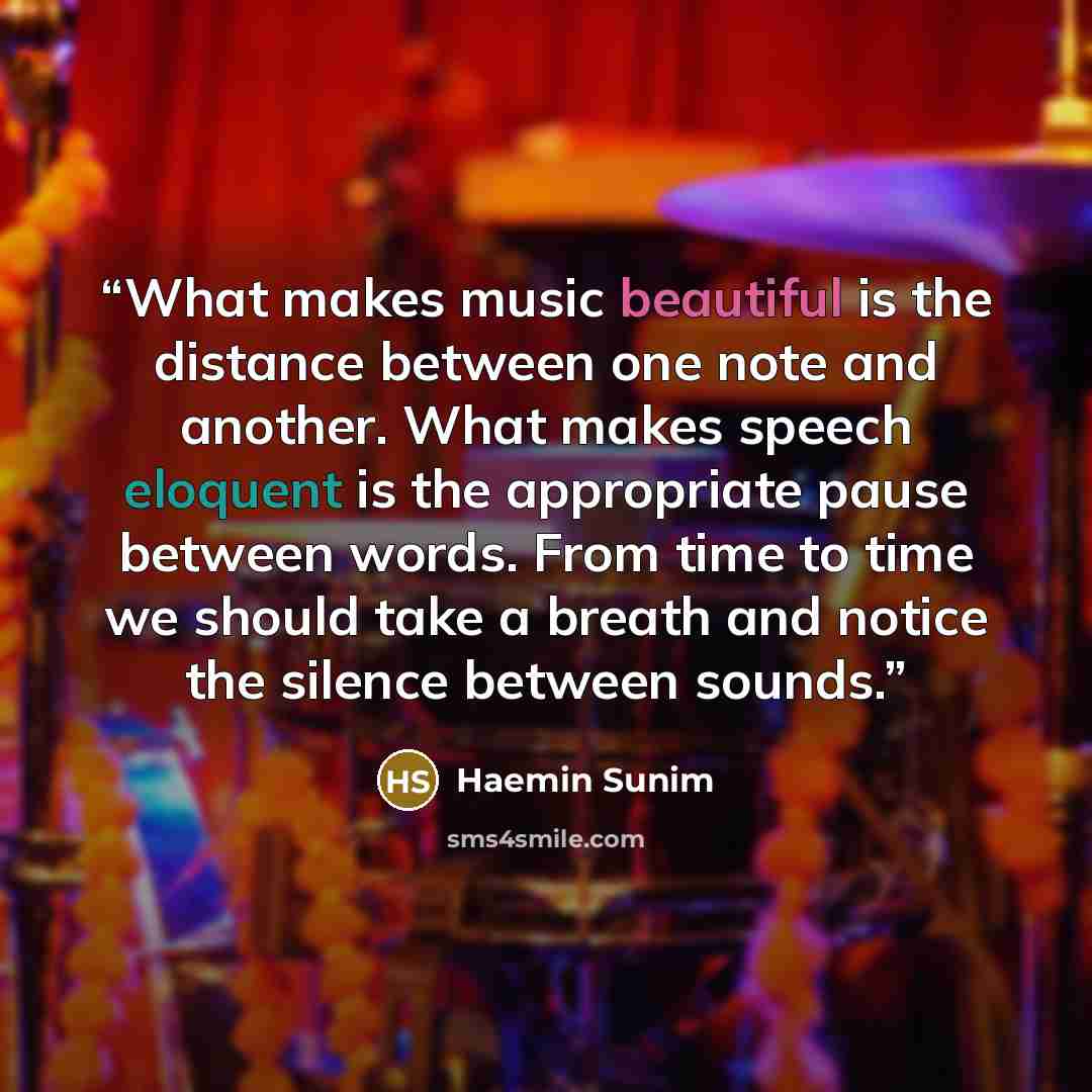 “What makes music beautiful is the distance between one note and another. What makes speech eloquent is the appropriate pause between words. From time to time we should take a breath and notice the silence between sounds.” quote by Haemin Sunim